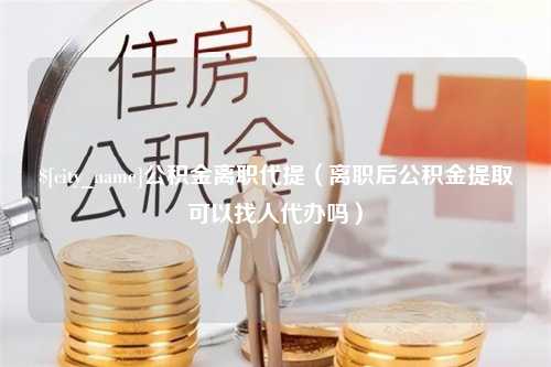 仁怀公积金离职代提（离职后公积金提取可以找人代办吗）